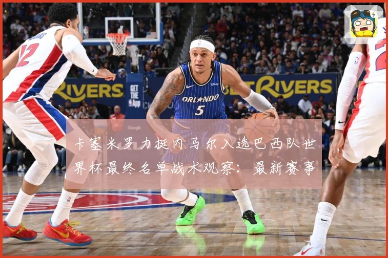 卡塞米罗力挺内马尔入选巴西队世界杯最终名单战术观察：最新赛事动态与深度分析