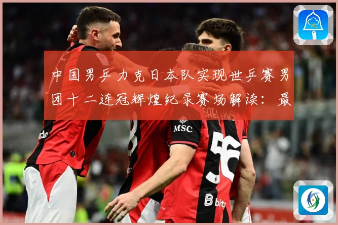 中国男乒力克日本队实现世乒赛男团十二连冠辉煌纪录赛场解读：最新赛事动态与深度分析