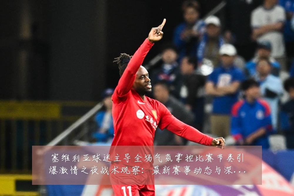 塞维利亚球迷主导全场气氛掌控比赛节奏引爆激情之夜战术观察：最新赛事动态与深度分析