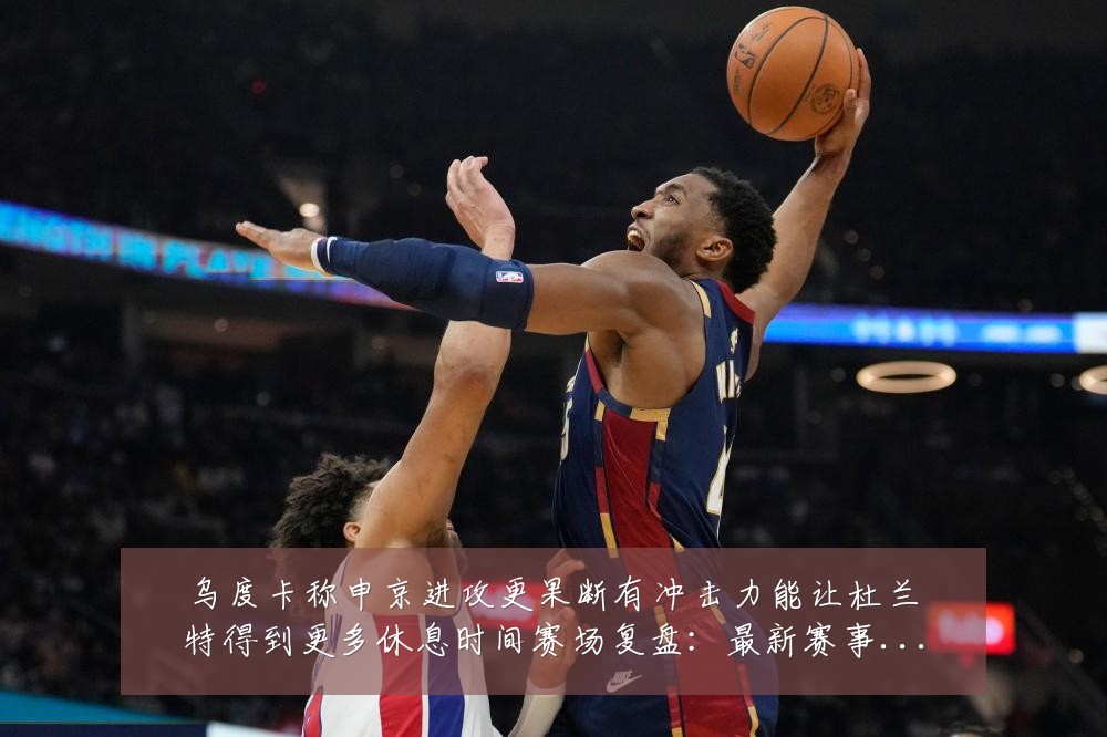 乌度卡称申京进攻更果断有冲击力能让杜兰特得到更多休息时间赛场复盘：最新赛事动态与深度分析