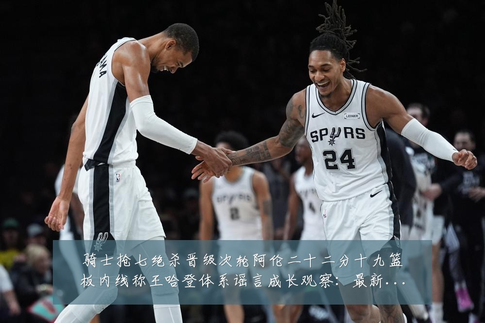 骑士抢七绝杀晋级次轮阿伦二十二分十九篮板内线称王哈登体系谣言成长观察：最新赛事动态与深度分析